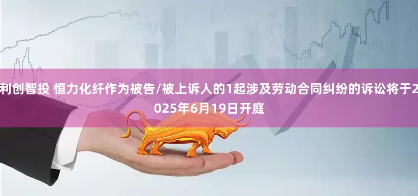 利创智投 恒力化纤作为被告/被上诉人的1起涉及劳动合同纠纷的诉讼将于2025年6月19日开庭