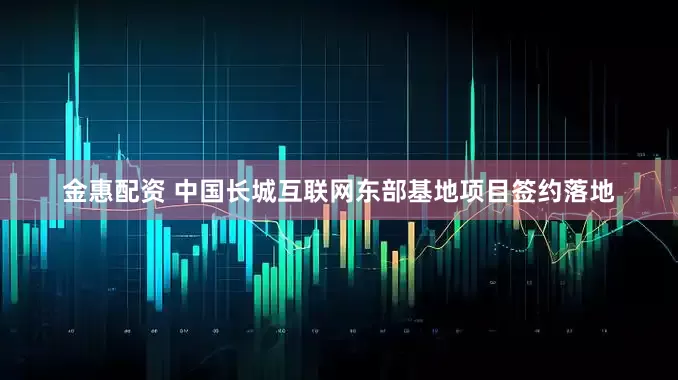 金惠配资 中国长城互联网东部基地项目签约落地
