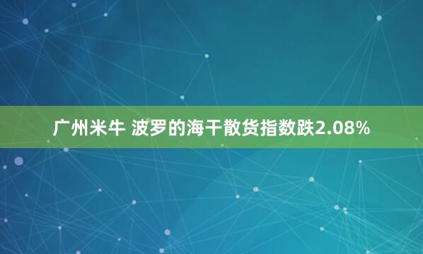 广州米牛 波罗的海干散货指数跌2.08%