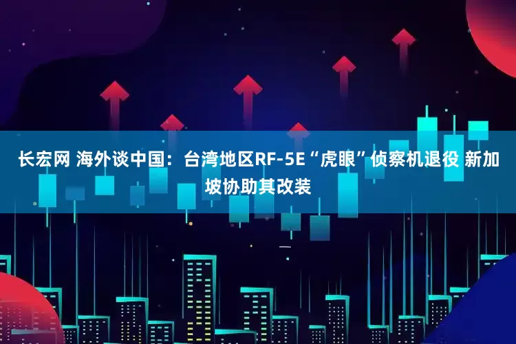 长宏网 海外谈中国：台湾地区RF-5E“虎眼”侦察机退役 新加坡协助其改装