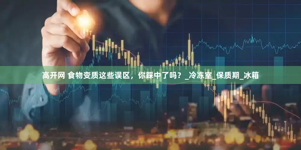 高开网 食物变质这些误区，你踩中了吗？_冷冻室_保质期_冰箱
