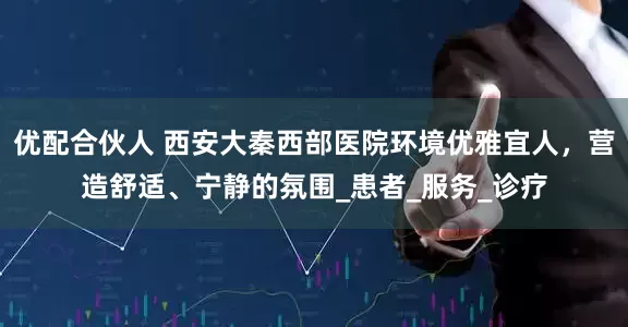 优配合伙人 西安大秦西部医院环境优雅宜人，营造舒适、宁静的氛围_患者_服务_诊疗