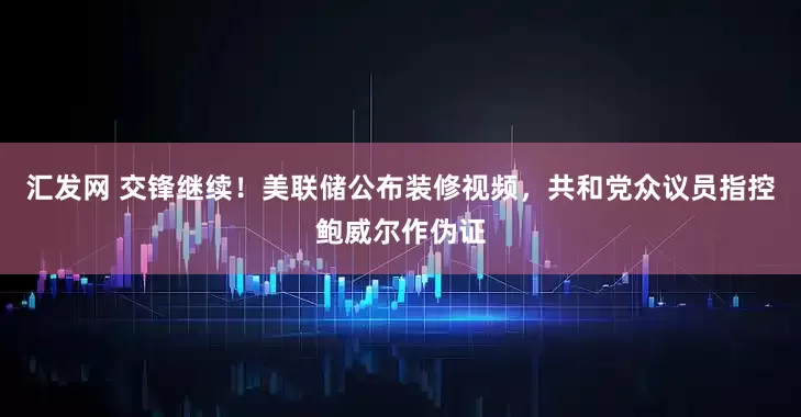 汇发网 交锋继续！美联储公布装修视频，共和党众议员指控鲍威尔作伪证