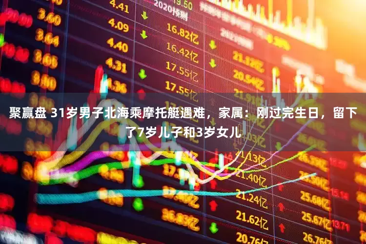 聚赢盘 31岁男子北海乘摩托艇遇难，家属：刚过完生日，留下了7岁儿子和3岁女儿