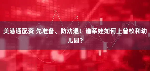 美港通配资 先准备、防劝退！谱系娃如何上普校和幼儿园？