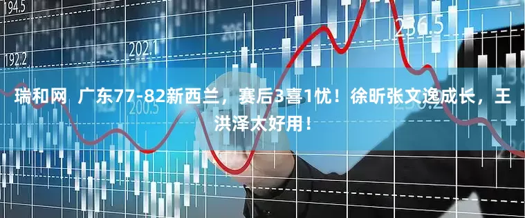 瑞和网  广东77-82新西兰，赛后3喜1忧！徐昕张文逸成长，王洪泽太好用！