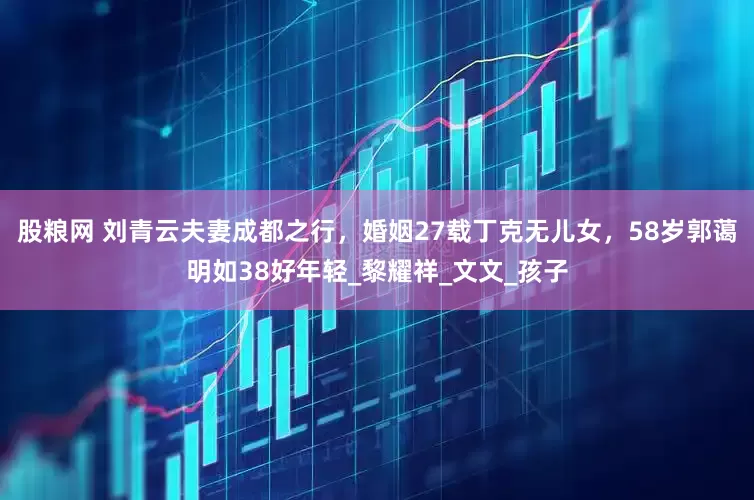 股粮网 刘青云夫妻成都之行，婚姻27载丁克无儿女，58岁郭蔼明如38好年轻_黎耀祥_文文_孩子