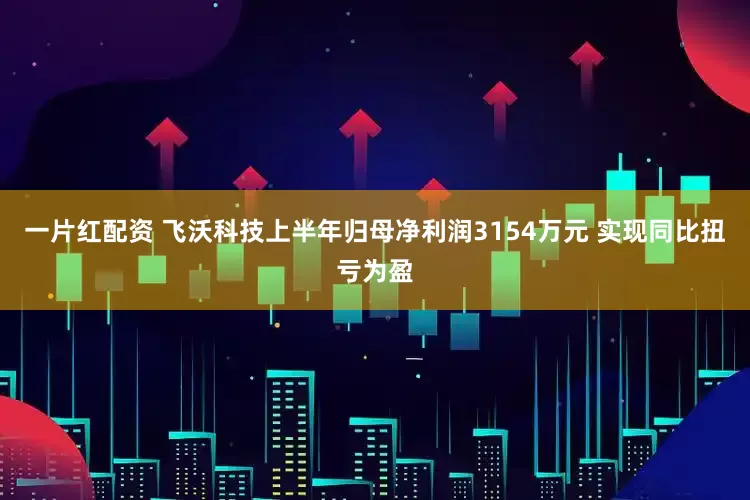 一片红配资 飞沃科技上半年归母净利润3154万元 实现同比扭亏为盈