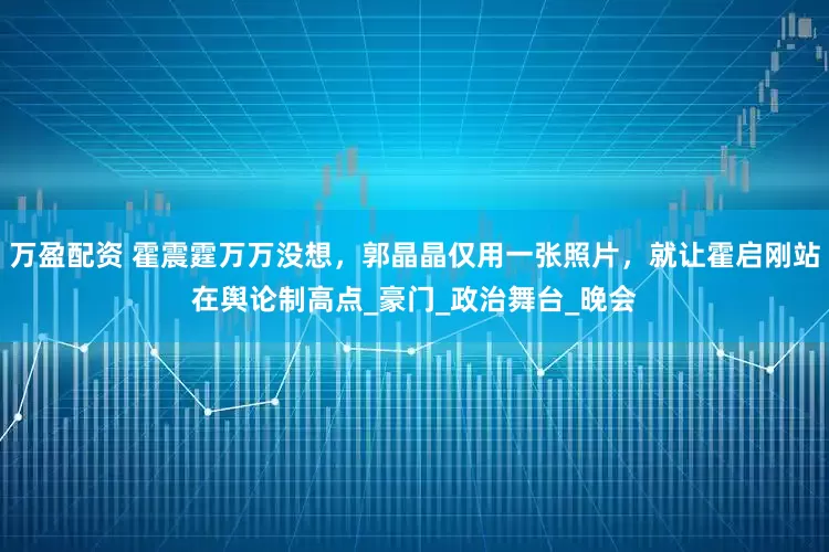 万盈配资 霍震霆万万没想，郭晶晶仅用一张照片，就让霍启刚站在舆论制高点_豪门_政治舞台_晚会