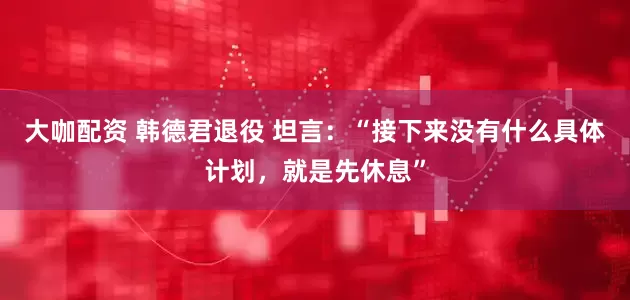 大咖配资 韩德君退役 坦言：“接下来没有什么具体计划，就是先休息”