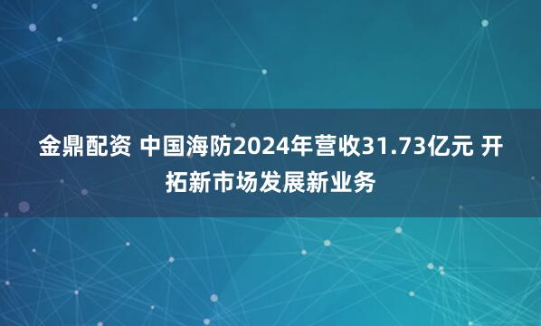 金鼎配资 中国海防2024年营收31.73亿元 开拓新市场发展新业务