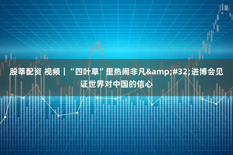 股莘配资 视频｜“四叶草”里热闹非凡 进博会见证世界对中国的信心