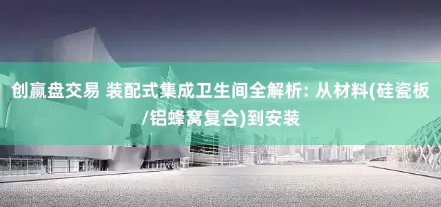 创赢盘交易 装配式集成卫生间全解析: 从材料(硅瓷板/铝蜂窝复合)到安装