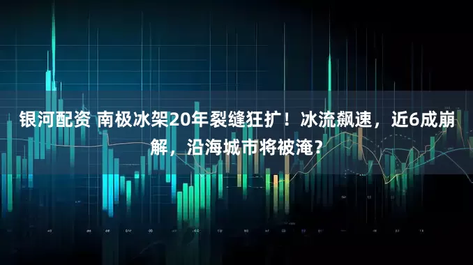 银河配资 南极冰架20年裂缝狂扩！冰流飙速，近6成崩解，沿海城市将被淹？