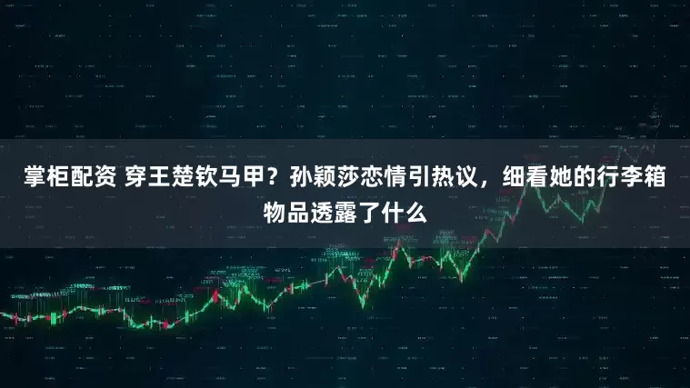 掌柜配资 穿王楚钦马甲？孙颖莎恋情引热议，细看她的行李箱物品透露了什么