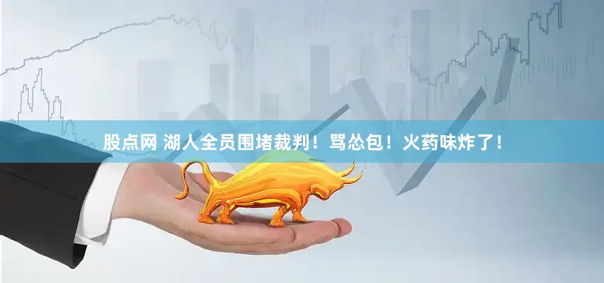 股点网 湖人全员围堵裁判！骂怂包！火药味炸了！